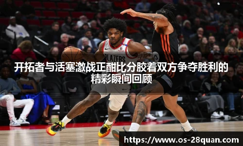 开拓者与活塞激战正酣比分胶着双方争夺胜利的精彩瞬间回顾